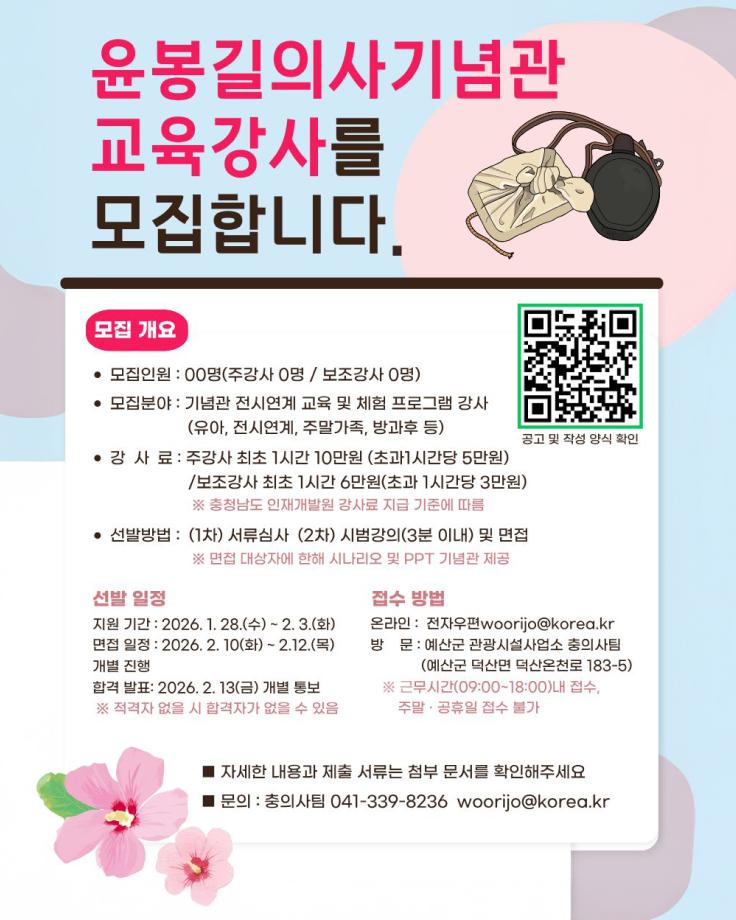 윤봉길의사기념관 교육강사 를 모집합니다.
모집 개요
- 모집인원 : 00명(주강사 0명 / 보조강사 0명)
- 모집분야 : 기념관 전시연계 교육 및 체험 프로그램 강사 (유아, 전시연계, 주말가족, 방과후 등)
- 강사료 : 주강사 최초 1시간 10만원 (초과 1시간당 5만원) / 보조강사 최초 1시간 6만원(초과 1시간당 3만원)
  ※ 충청남도 인재개발원 강사료 지급 기준에 따름
- 선발방법 : (1차) 서류심사 (2차) 시험강의(3분 이내) 및 면접
  ※ 면접 대상자에 한해 시나리오 및 PPT 기념관 제공

선발 일정
- 지원 기간 : 2026. 1. 28.(수) ~ 2. 3.(화)
- 면접 일정 : 2026. 2. 10(화) ~ 2. 12.(목)
- 개별 진행
- 합격 발표 : 2026. 2. 13(금) 개별 통보
  ※ 적격자 없을 시 합격자가 없을 수 있음

접수 방법
- 온라인 : 전자우편 woorijo@korea.kr
- 방문 : 예산군 관광시설사업소 충의사팀 (예산군 덕산면 덕산온천로 183-5)
  ※ 근무시간(09:00~18:00) 내 접수, 주말·공휴일 접수 불가

■ 자세한 내용과 제출 서류는 첨부 문서를 확인해주세요
■ 문의 : 충의사팀 041-339-8236 woorijo@korea.kr

[오른쪽 상단 QR코드  :  https://m.site.naver.com/1VmWH]