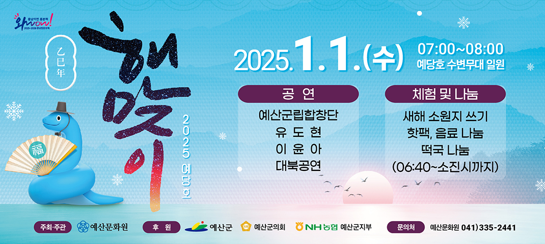 2025 예당호 해맞이 2025.1.1 수 07:00-08:00 예당호 수변무대 일원 
공연 예산군립합창단, 유도현, 이윤아, 대북공연
체험 및 나눔 새해 소원지 쓰기 핫팩, 음료 나눔 떡국 나눔 06:40 - 소진시까지