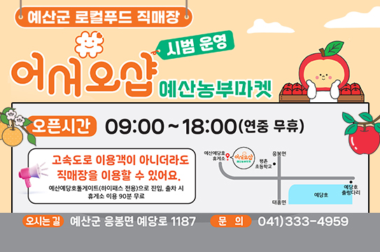 예산군 로컬푸드 직매장 어서오샵 예산농부마켓 시범 운영
오픈시간 09:00~18:00 (연중 무휴)
고속도로 이용객이 아니더라도 직매장을 이용할 수 있어요.
예산예당호톨게이트(하이패스 전용)으로 진입, 출차 시 휴게소 이용 90분 무료
오시는 길 예산군 응봉면 예당로 1187
문의 041)333-4959