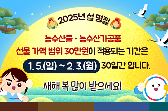 2025년 설명절 
농수산물·농수산가공품
선물 가액 범위 30만원이 적용되는 기간은 1.5.(일) ~ 2.3.(월) 30일간 입니다.
새해 복 많이 받으세요!