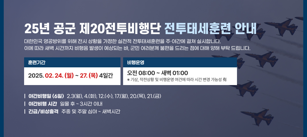 25년 공군 제20전투비행단 전투태세훈련 안내
대한민국 영공방위를 위해 전시 상황을 가정한 실전적 전투태세훈련을 주·야간에 걸쳐 실시합니다.
이에 따라 새벽시간까지 비행음 발생이 예상되는 바, 군민 여러분께 불편을 드리는 점에 대해 양해 부탁드립니다.
훈련기간
비행운영
2025.02.24.(월) ~ 27.(목) 4일간
오전 08:00~새벽 01:00
※ 기상, 작전상황 및 비행운영 여건에 따라 시간 변경 가능성有
1 야간비행일 (6일) 2.3(월), 4.(화), 12.(수), 17.(월), 20.(목), 21.(금)
야간비행 시간 일몰 후 ~ 3시간 이내
| 긴급/비상출격 주중 및 주말 심야~ 새벽시간