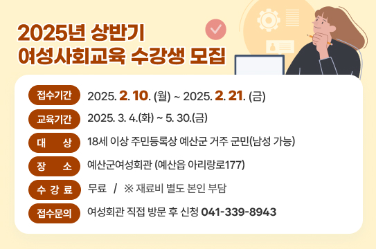 2025년 상반기 여성사회교육 수강생 모집
❍ 접수기간 : 2025. 2. 10.(월) ~ 2. 21.(금)
❍ 교육기간 : 2025. 3. 4.(화) ~ 5. 30.(금)
❍ 대    상 : 18세 이상 주민등록상 예산군 거주 군민(남성 가능)
❍ 장    소 : 예산군여성회관(예산읍 아리랑로177)
❍ 수 강 료 : 무료 ※ 재료비 별도 본인 부담
❍ 접수문의 : 여성회관 직접 방문 후 신청(☎ 041-339-8943)