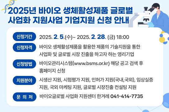 2025년 바이오 생체활성제품 글로벌 사업화 지원사업 기업지원 신청 안내
 - 신청자격 : 바이오 생체활성제품을 활용한 제품의 기술지원을 통한 사업화 및 글로벌 시장 진출을 하고자 하는 영리기업
 - 신청기간 : 2025. 2. 5.(수) ~ 2. 28.(금) 18:00
 - 신청방법 : 바이오관리시스템(www.bsms.or.kr) 해당 공고 검색 후 홈페이지 신청
 - 지원분야 : 시생산 지원, 시험평가 지원, 인허가 지원(국내,국외), 임상실증 지원, 국외 마케팅 지원, 
             글로벌 시장진출 컨설팅 지원
 ※ 문의처 : 바이오글로벌 사업화 지원센터 한겨레(041-414-7735)