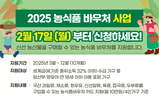 2025 농식품 바우처 사업
2월 17일(월)부터 신청하세요! 
신선 농산물을 구매할 수 있는 농식품 바우처를 지원합니다.
지원기간: 2025년 3월 ~ 12월 (10개월)
지원대상: 생계급여(기준 중위소득 32% 이하) 수급 가구 중 임산부 영유아 만 18세 이하 아동 포함 가구
지원내용: 국산 과일류, 채소류, 흰우유, 신선알류, 육류, 잡곡류, 두부류를 구입할 수 있는 농식품바우처 카드 지원(월 10만원/4인가구 기준)