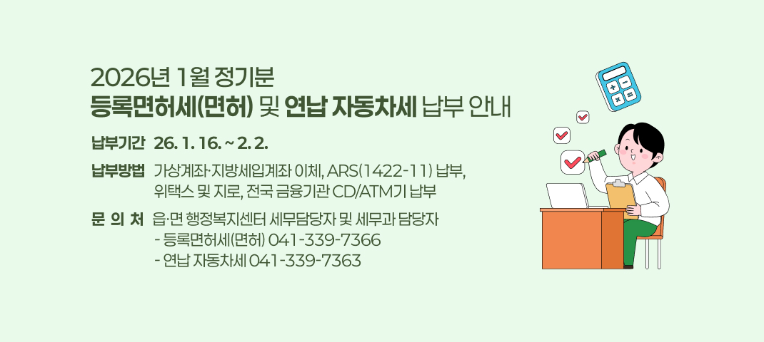2026년 1월 정기분 등록면허세(면허) 및  연납 자동차세 납부 안내 
 ○ 납부기간 : 26. 1. 16. ~ 2. 2.
 ○ 납부방법 : 가상계좌·지방세입계좌 이체, ARS(☎142211) 납부,                  위택스 및 지로, 전국 금융기관 CD/ATM기 납부
 ○ 문 의 처 : 읍·면 행정복지센터 세무담당자 및 세무과 담당자
              - 등록면허세(면허) 041-339-7366
              - 연납 자동차세 041-339-7363