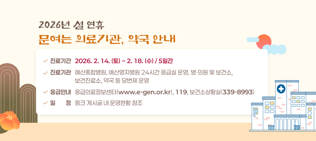 2026년 설 연휴 문여는 의료기관, 약국 안내
- 진료기간 : 2026. 2. 14.(토) ~ 2. 18.(수) / 5일간
- 진료기관 : 예산종합병원, 예산명지병원 24시간 응급실 운영, 병·의원 및 보건소, 보건진료소,
             약국 등 당번제 운영
- 응급안내 : 응급의료정보센터(www.e-gen.or.kr), 119, 보건소상황실(339-8993)
- 일    정 : 링크 게시글 내 운영현황 참조
