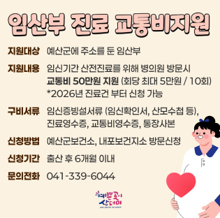 임산부 진료 교통비 지원
지원대상: 예산군에 주소를 둔 임산부
지원내용: 임신기간 산전진료를 위해 병의원 방문시 교통비 최대 5만원 지원 (회당 최대 5만원 / 10회)
*2026년 진료건부터 신청 가능
구비서류: 임신증빙서류 (임신확인서, 산모수첩 등), 진료영수증, 교통비영수증, 통장사본
신청방법: 예산군보건소, 내포보건지소 방문신청
신청기간: 출산 후 6개월 이내
문의전화: 041-339-6044