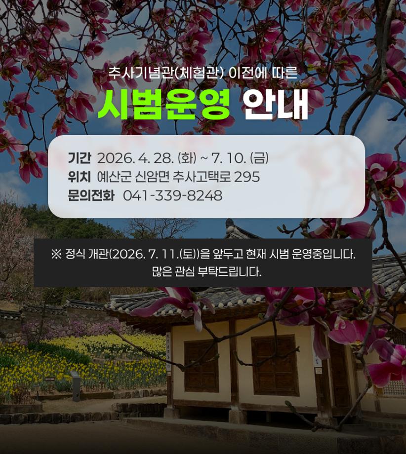 추사기념관(체험관) 이전에 따른
시범운영 안내
기간  2026. 4. 28. (화) ~ 7. 10. (금)
위치  예산군 신암면 추사고택로 295
문의전화   041-339-8248
※ 정식 개관(2026. 7. 11.(토))을 앞두고 현재 시범 운영중입니다.
   많은 관심 부탁드립니다.