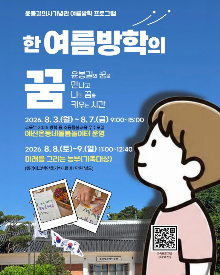 윤봉길의사기념관 여름방학 프로그램
한 여름방학의 꿈
윤봉길의 꿈을 만나고 나의 꿈을 키우는 시간
2026.8. 3.(월)~8.7.(금) 9:00~15:00
교육부 2026 방학 중 초등돌봄교육 우수모델
예산온동네돌봄놀이터 운영
2026.8.8.(토)~9.(일) 11:00~13:40
미래를 그리는 농부(가족대상)
(켈리에코백만들기*재료비1만원 별도)