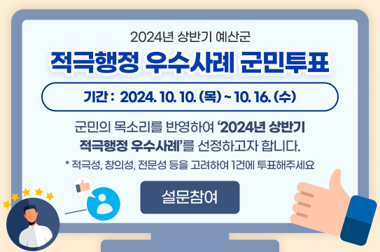 2024년 상반기 예산군 적극행정 우수사례 군민투표
기간 :  2024. 10. 10.(목) ~ 10. 16.(수)
 군민의 목소리를 반영하여   2024년 상반기 적극행정 우수사례를 선정하고자 합니다.
 * 적극성, 창의성, 전문성 등을 고려하여 1건에 투표해주세요 
설문참여