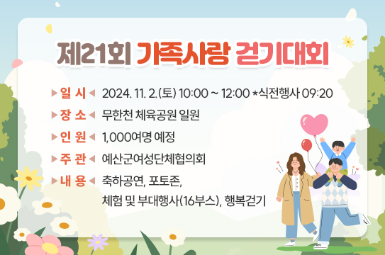 제21회 가족사랑 걷기대회
 ❍ 일    시 : 2024. 11. 2.(토) 10:00 ~ 12:00 *식전행사 09:20
 ❍ 장    소 : 무한천 체육공원 일원
 ❍ 인    원 : 1,000여명 예정
 ❍ 주    관 : 예산군여성단체협의회
 ❍ 내    용 : 축하공연, 포토존, 체험 및 부대행사(16부스), 행복걷기