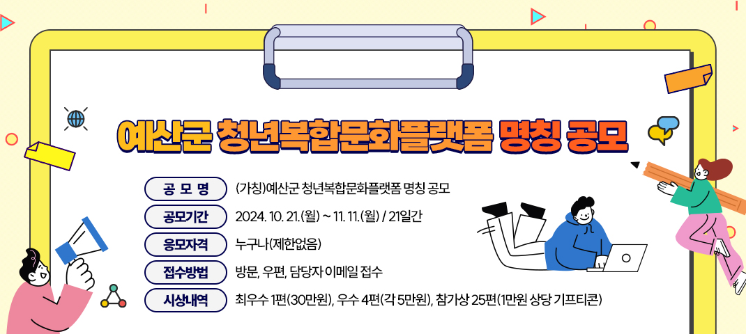 ○ (공 모 명) : (가칭)예산군 청년복합문화플랫폼 명칭 공모

○ (공모기간) : 2024. 10. 21.(월) ~ 11. 11.(월) / 21일간

○ (응모자격) : 누구나(제한없음)

○ (접수방법) : 방문, 우편, 담당자 이메일 접수

○ (시상내역) : 최우수 1편(30만원), 우수 4편(각 5만원), 참가상 25편(1만원 상당 기프티콘)