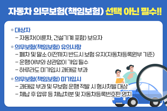 자동차 의무보험(책임보험) 선택 아닌 필수

■ 대상자
 - 자동차(이륜차, 건설기계 포함) 보유자  
■ 의무보험(책임보험) 유의사항
 - 폐차 및 말소 이전까지 반드시 보험 유지(자동차등록원부 기준)
 - 운행 여부와 상관없이 가입 필수
 - 하루라도 미가입시 과태료 부과
■ 의무보험(책임보험) 미가입시
 - 과태료 부과 및 무보험 운행 적발 시 형사처벌 대상
 - 체납 후 압류 등 체납처분 및 자동차등록번호판 영치