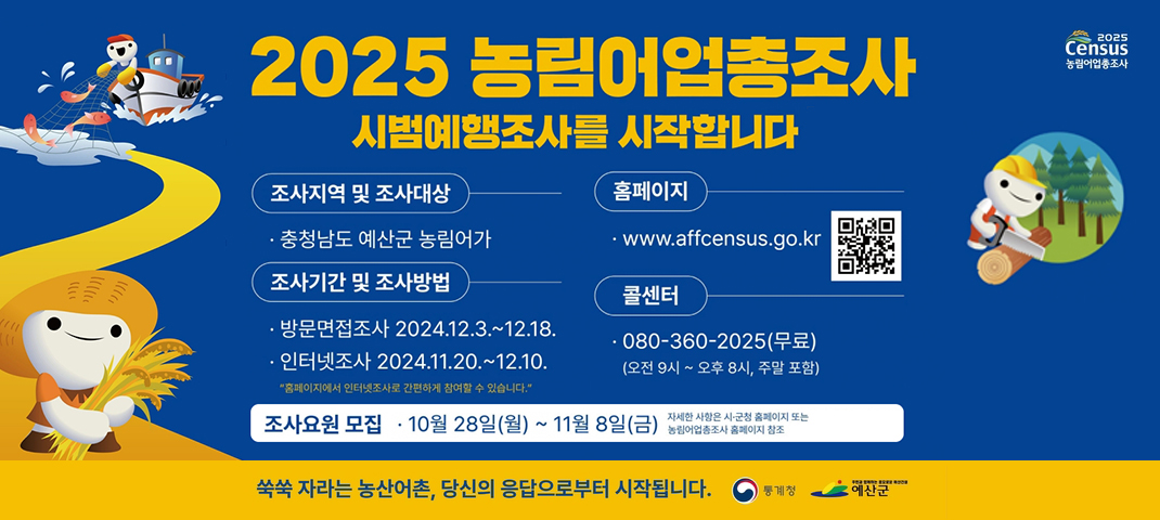 2025 농림어업총조사 시범예행조사를 시작합니다
조사지역 및 조사대상 : 충청남도 예산군 농림어가
조사기간 및 조사방법 : 방문면접조사 2024년 12월 3일부터 12월 18일
인터넷 조사 2024년 11월 20일 부터 12월 10일까지
홈페이지에서 인터넷조사로 간편하게 참여할 수 있습니다
홈페이지 www.affcensus.go.kr
콜센터 080-360-2025(무료) (오전 9시 ~ 오후 8시, 주말 포함)
조사요원 모집 
10월 28일 (월) ~ 11월 8일(금) 자세한 사항은 시군청 홈페이지 또는 농림어업총 조사 홈페이지 참조
쑥쑥 자라는 농산어촌, 당신의 응답으로부터 시작합니다.