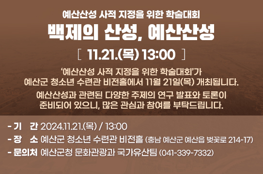 예산산성 사적 지정을 위한 학술대회(백제의 산성, 예산산성) 11.21.(목) 13:00
‘예산산성 사적 지정을 위한 학술대회’가 예산군 청소년 수련관 비전홀에서 11월 21일(목) 개최됩니다.
예산산성과 관련된 다양한 주제의 연구 발표와 토론이 준비되어 있으니, 많은 관심과 참여를 부탁드립니다.

❍ 기간 : 2024.11.21.(목) / 13:00
❍ 장소 : 예산군 청소년 수련관 비전홀(충남 예산군 예산읍 벚꽃로 214-17)
❍ 문의처 : 예산군청 문화관광과 국가유산팀 (041-339-7332)