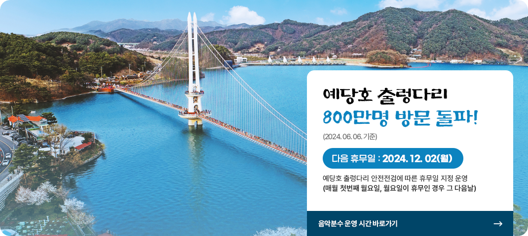 예당호 출렁다리 800만명 방문 돌파!(2024. 06. 06. 기준)
다음 휴무일 : 2024. 12. 2.(월)
예당호 출렁다리 안전점검에 따른 휴무일 지정 운영(매월 첫번째 월요일, 월요일 휴무인 경우 그 다음날)