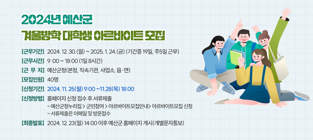 2024년 예산군 겨울방학 대학생 아르바이트 모집

 ○ 근무기간 : 2024. 12. 30.(월)~ 2025.1.24.(금) (기간 중 19일, 주5일 근무)

 ○ 근무시간 : 9 :00 ~ 18:00 1일 8시간

 ○ 근무지 : 예산군청(본청, 직속기관, 사업소, 읍·면)

 ○ 모집인원 : 40명

 ○ 신청기간 : 2024년 11. 25(월) 09:00 ~ 11. 28.(목) 18:00

 ○ 신청방법 : 홈페이지 신청 접수 후 서류제출

   - 예산군청누리집 &gt; 군민참여 &gt; 아르바이트모집안내&gt; 아르바이트모집 신청

   - 서류제출은 이메일 및 방문접수

 ○ 최종발표 : 2024. 12. 23.(월)  14:00 이후 예산군 홈페이지 게시(개별문자통보)