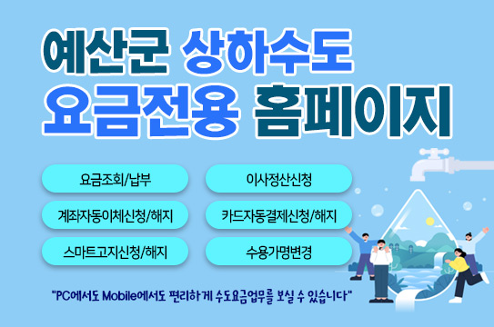 예산군 상하수도 요금전용 홈페이지
요금조회/납부
이사정산신청
계좌자동이체신청/해지
카드자동결제신청/해지
스마트고지신청/해지
수용가명변경
&quot;PC에서도 Mobile에서도 편리하게 수도요금업무를 보실 수 있습니다&quot;