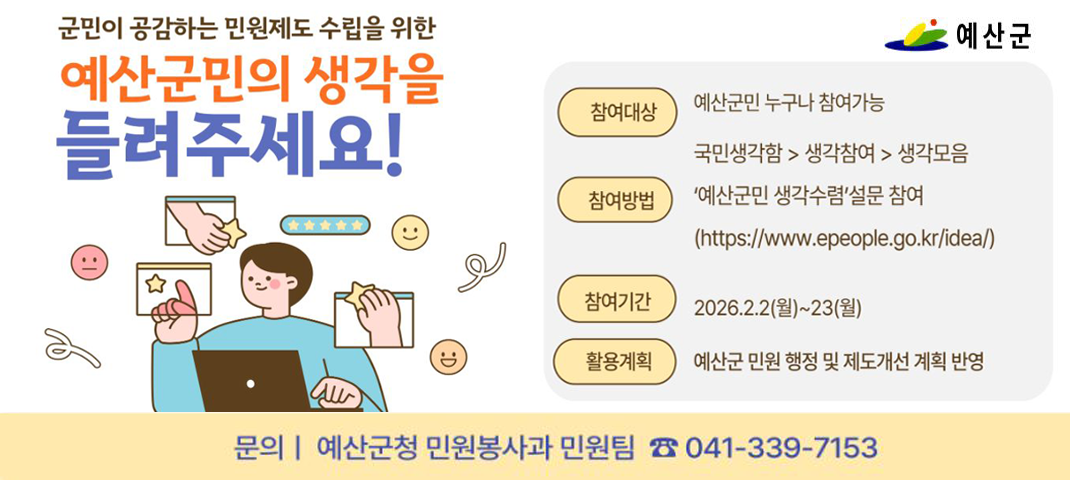 군민이 공감하는 민원제도 수립을 위한
예산군민의 생각을 들려주세요!
참여대상 : 예산군민 누구나 참여 가능
국민생각함 > 생각참여 > 생각모음
참여방법 : ‘예산군민 생각수렴’ 설문 참여
(https://www.epeople.go.kr/idea/)
참여기간 : 2026.2.2(월) ~ 23(월)
활용계획 : 예산군 민원 행정 및 제도개선 계획 반영
문의 | 예산군청 민원봉사과 민원팀 ☎ 041-339-7153