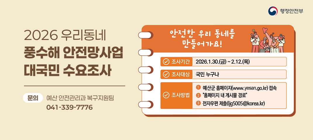 2026 우리동네 풍수해 안전망사업 대국민 수요조사

안전한 우리 동네를 만들어가요!
조사기간: 2026.1.30.(금) ~ 2.12.(목)
조사대상: 국민 누구나
조사방법:

예산군 홈페이지(www.yesan.go.kr) 접속
“홈페이지 내 게시물 경로”
전자우편 제출(ljg5005@korea.kr)
문의: 예산 안전관리과 복구지원팀 041-339-7776

행정안전부