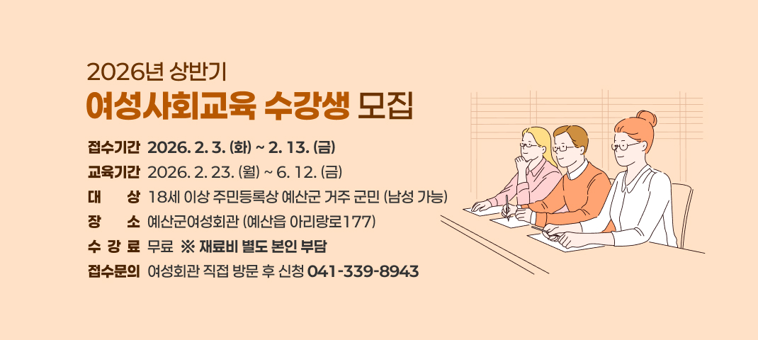 2026년 상반기 여성사회교육 수강생 모집
❍ 접수기간 : 2026. 2. 3.(화) ~ 2. 13.(금)
❍ 교육기간 : 2026. 2. 23.(월) ~ 6. 12.(금)
❍ 대    상 : 18세 이상 주민등록상 예산군 거주 군민(남성 가능)
❍ 장    소 : 예산군여성회관(예산읍 아리랑로177)
❍ 수 강 료 : 무료 ※ 재료비 별도 본인 부담
❍ 접수문의 : 여성회관 직접 방문 후 신청(☎ 041-339-8943)
