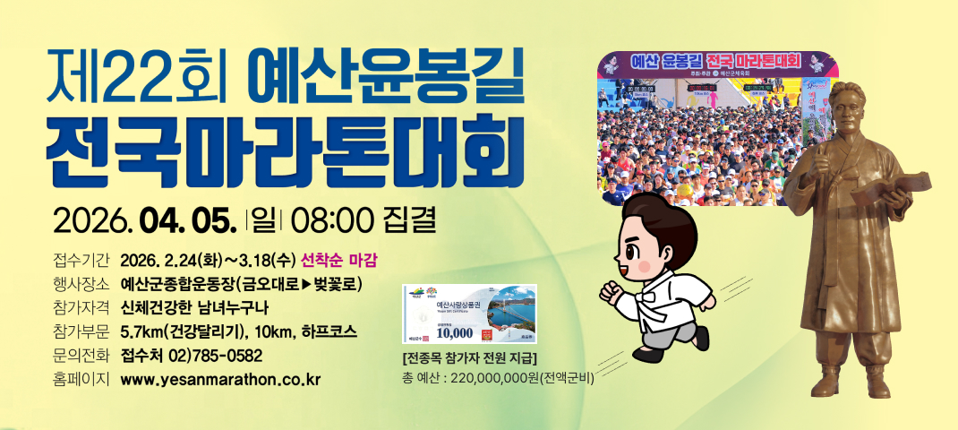 제22회 예산윤봉길 전국마라톤대회
2026. 04. 05. 일 08:00 집결

접수기간: 2026. 2. 24(화) ~ 3. 18(수) 선착순 마감
행사장소: 예산군종합운동장 (금오대로 ▶ 벚꽃로)
참가자격: 신체건강한 남녀 누구나
참가부문: 5.7km (건강달리기), 10km, 하프코스
문의전화: 접수처 02) 785-0582
홈페이지: www.yesanmarathon.co.kr
[전종목 참가자 전원 지급]
총 예산: 220,000,000원 (전액 군비)