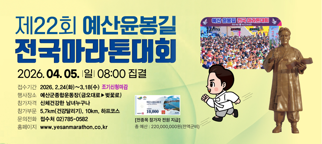 제22회 예산윤봉길 전국마라톤대회
2026. 04. 05. 일 08:00 집결

접수기간: 2026. 2. 24(화) ~ 3. 18(수) 선착순 마감
행사장소: 예산군종합운동장 (금오대로 ▶ 벚꽃로)
참가자격: 신체건강한 남녀 누구나
참가부문: 5.7km (건강달리기), 10km, 하프코스
문의전화: 접수처 02) 785-0582
홈페이지: www.yesanmarathon.co.kr
[전종목 참가자 전원 지급]
총 예산: 220,000,000원 (전액 군비)
