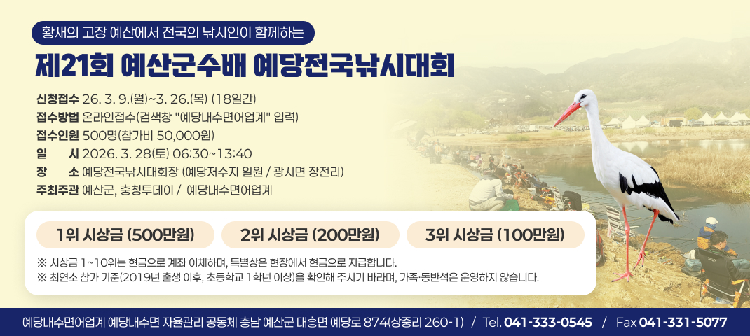 황새의 고장 예산에서 전국의 낚시인이 함께하는
제21회 예산군수배 예당전국낚시대회
신청접수 26. 3. 9.(월)~3. 26.(목) (18일간) 접수방법 온라인접수(검색창 "예당내수면어업계" 입력) 접수인원 500명(참가비 50,000원)
일일시시 2026. 3. 28(토) 06:30~13:40 장장소소 예당전국낚시대회장 (예당저수지 일원 / 광시면 장전리)
주최주관 예산군, 충청투데이 /  예당내수면어업계
1위 시상금 (500만원)
2위 시상금 (200만원)
3위 시상금 (100만원)
※ 시상금 1~10위는 현금으로 계좌 이체하며, 특별상은 현장에서 현금으로 지급합니다. ※ 최연소 참가 기준(2019년 출생 이후, 초등학교 1학년 이상)을 확인해 주시기 바라며, 가족·동반석은 운영하지 않습니다.
예당내수면어업계 예당내수면 자율관리 공동체 충남 예산군 대흥면 예당로 874(상중리 260-1)   /   Tel. 041-333-0545    /    Fax 041-331-5077