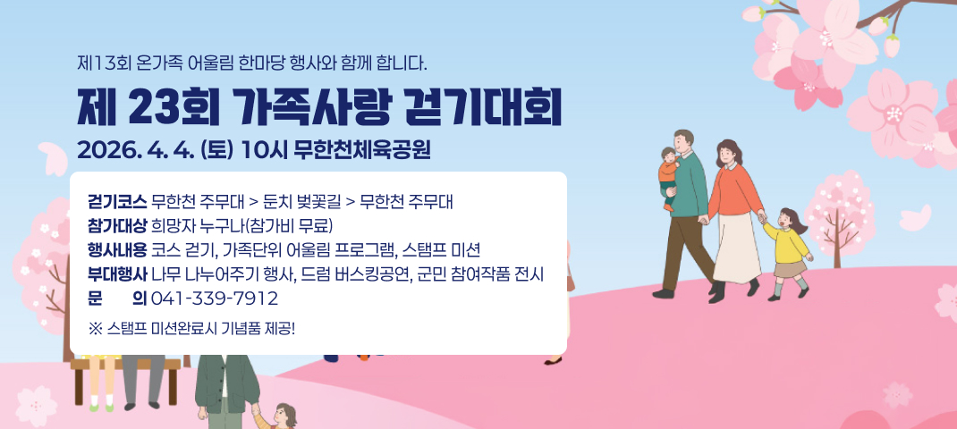 제13회 온가족 어울림 한마당 행사와 함께 합니다.
제 23회 가족사랑 걷기대회
2026. 4. 4. (토) 10시 무한천체육공원
걷기코스 무한천 주무대 > 둔치 벚꽃길 > 무한천 주무대
참가대상 희망자 누구나(참가비 무료)
행사내용 코스 걷기, 가족단위 어울림 프로그램, 스탬프 미션
부대행사 나무 나누어주기 행사, 드럼 버스킹공연, 군민 참여작품 전시
문문의의 041-339-7912
※ 스탬프 미션완료시 기념품 제공!