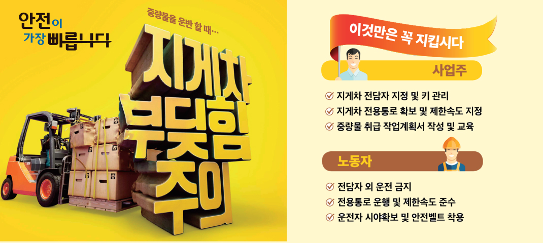 안전이 가장 빠릅니다
중량물을 운반할 때…
지게차 부딪힘 주의

이것만은 꼭 지킵시다
사업주

지게차 전담자 지정 및 키 관리
지게차 전용통로 확보 및 제한속도 지정
중량물 취급 작업계획서 작성 및 교육
노동자
전담자 외 운전 금지
전용통로 운행 및 제한속도 준수
운전자 시야확보 및 안전벨트 착용