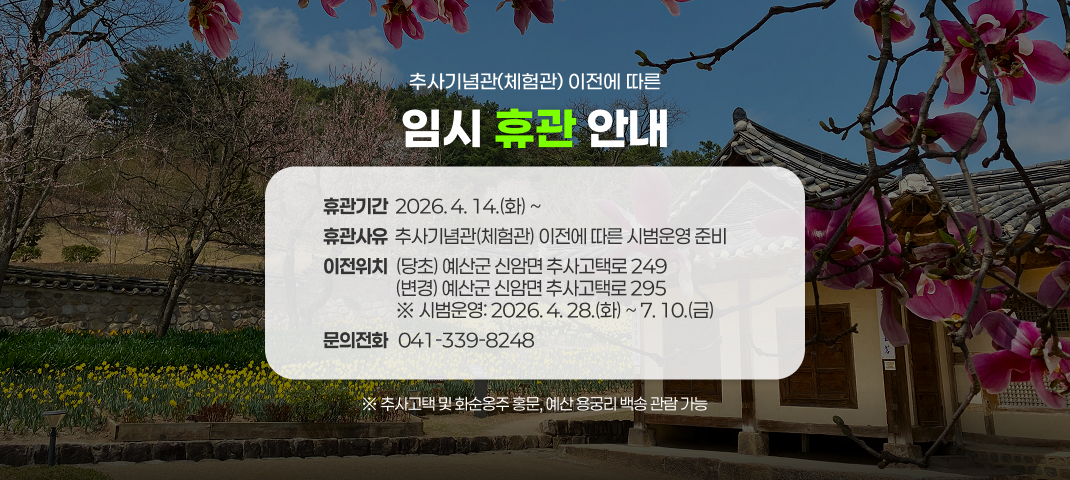 추사기념관(체험관) 이전에 따른 임시 휴관 안내

▶ 휴관기간:　2026. 4. 14.(화) ~ 
▶ 휴관사유: 추사기념관(체험관) 이전에 따른 시범운영 준비
▶ 이전위치
    (당초) 예산군 신암면 추사고택로 249
    (변경) 예산군 신암면 추사고택로 295
    ※ 시범운영: 2026. 4. 28.(화) ~ 7. 10.(금)
▶ 기타사항
  - 추사고택 및 화순옹주 홍문, 예산 용궁리 백송 관람 가능
  
문의전화 ☎ 041-339-8248
