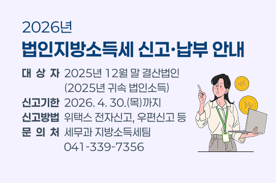 2026년 법인지방소득세 신고·납부 안내
 ○ 대 상 자 : 2025년 12월 말 결산법인(2025년 귀속 법인소득)
 ○ 신고기한 : 2026. 4. 30.(목)까지
 ○ 신고방법 : 위택스 전자신고, 우편신고 등
 ○ 문 의 처 : 세무과 지방소득세팀 041-339-7356
