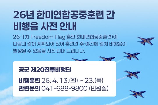 26년 한미연합공중훈련 간 
비행음 사전 안내
26-1차 Freedom Flag 훈련(한미연합공중훈련)이 
다음과 같이 계획되어 있어 훈련간 주·야간에 걸쳐 비행음이
발생될 수 있음을 사전 안내 드립니다.
공군 제20전투비행단
비행훈련 26. 4. 13.(월) ~ 23.(목)
관련문의 041-688-9800 (민원실) 
