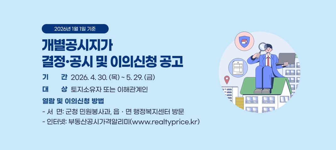 2026년 1월 1일 기준
개별공시지가
결정·공시 및 이의신청 공고
기기간간
2026. 4. 30. (목) ~ 5. 29. (금)
대기간상
토지소유자 또는 이해관계인
열람 및 이의신청 방법
- 서  면: 군청 민원봉사과, 읍ㆍ면 행정복지센터 방문
- 인터넷: 부동산공시가격알리미(www.realtyprice.kr)
