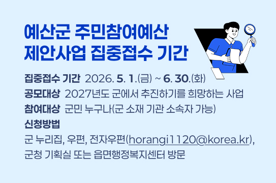 예산군 주민참여예산 제안사업 집중접수 기간
집중접수 기간: 2026. 5. 1.(금) ~ 6. 30.(화)
공모대상: 2027년도 군에서 추진하기를 희망하는 사업
참여대상: 군민 누구나(군 소재 기관 소속자 가능)
신청방법: 군 누리집, 우편, 전자우편(horangi1120@korea.kr), 군청 기획실 또는 읍면행정복지센터 방문