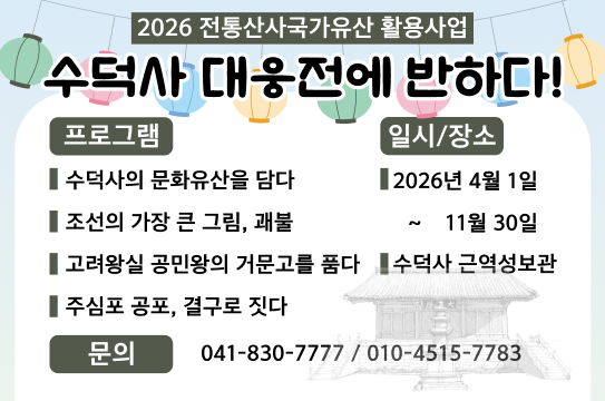 2026 전통산사국가유산 활용사업 수덕사 대웅전에 반하다!
프로그램
수덕사의 문화유산을 담다
조선의 가장 큰 그림, 괴불
고려왕실 공민왕의 거문고를 품다
주심포 공포, 결구로 짓다
일시/장소

2026년 4월 1일 ~ 11월 30일
수덕사 근역성보관
문의
041-830-7777 / 010-4515-7783
