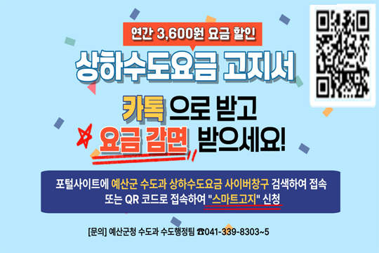상하수도요금 고지서 '카톡'으로 받고 요금 감면 받으세요!
적용일 : 2026. 5. 12. 09:00 ~ 2026.12.31. 24:00
포털사이트에 예산군 수도과 상하수도요금 사이버창구 검색하여 접속 또는 QR코드로 접속하여 "스마트고지" 신청 
문의 : 예산군청 수도과 수도행정팀 : 041-339-8303~5