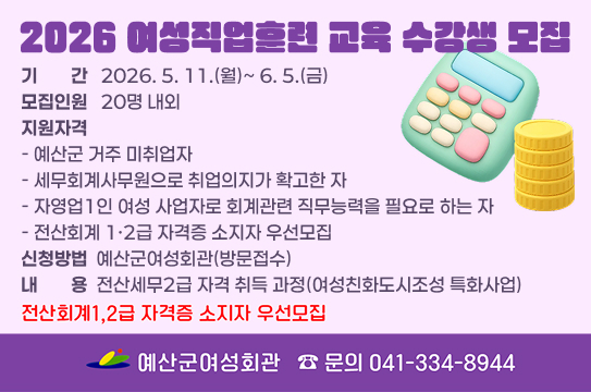 2026 여성직업훈련 교육 수강생 모집
 ❍ 기    간 : 2026. 5. 11.(월)~ 6. 5.(금)
 ❍ 모집인원 : 20명 내외   
 ❍ 지원자격 : 
    - 예산군 거주 미취업자
    - 세무회계사무원으로 취업의지가 확고한 자
    - 자영업1인 여성 사업자로 회계관련 직무능력을 필요로 하는 자 
    - 전산회계 1·2급 자격증 소지자 우선모집
 ❍ 신청방법 : 예산군여성회관(방문접수)
 ❍ 내    용 : 전산세무2급 자격 취득 과정(여성친화도시조성 특화사업)